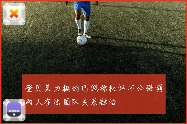 登贝莱力挺姆巴佩称批评不公强调两人在法国队关系融洽