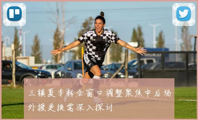 三镇夏季转会窗口调整聚焦中后场外援更换需深入探讨