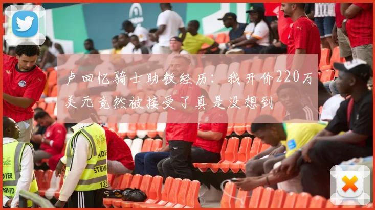 卢回忆骑士助教经历：我开价220万美元竟然被接受了真是没想到
