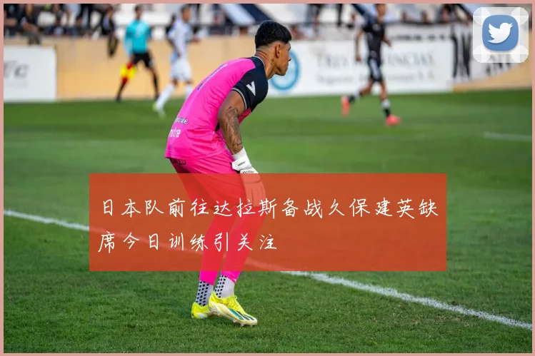 日本队前往达拉斯备战久保建英缺席今日训练引关注