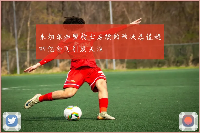 米切尔加盟骑士后续约两次总值超四亿合同引发关注