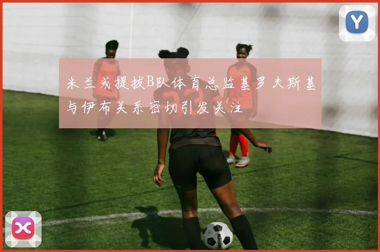 米兰或提拔B队体育总监基罗夫斯基与伊布关系密切引发关注