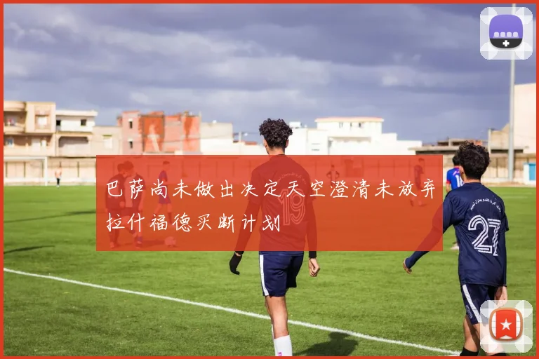 巴萨尚未做出决定天空澄清未放弃拉什福德买断计划