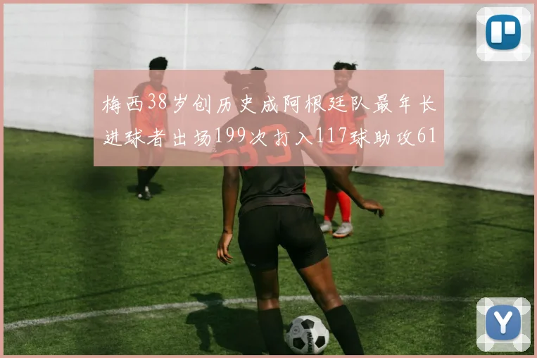 梅西38岁创历史成阿根廷队最年长进球者出场199次打入117球助攻61次