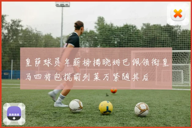 皇萨球员年薪榜揭晓姆巴佩领衔皇马四将包揽前列莱万紧随其后