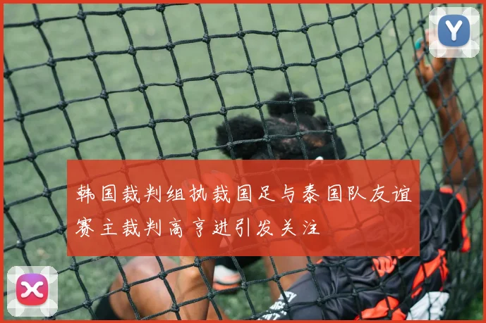 韩国裁判组执裁国足与泰国队友谊赛主裁判高亨进引发关注