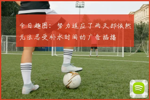 今日趣图：努力适应了两天却依然无法忍受补水时间的广告插播