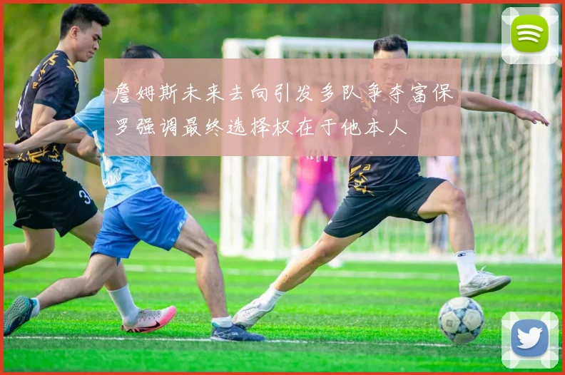 詹姆斯未来去向引发多队争夺富保罗强调最终选择权在于他本人