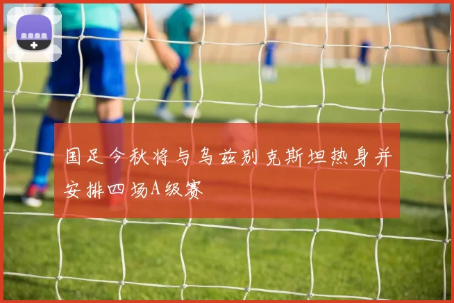 国足今秋将与乌兹别克斯坦热身并安排四场A级赛