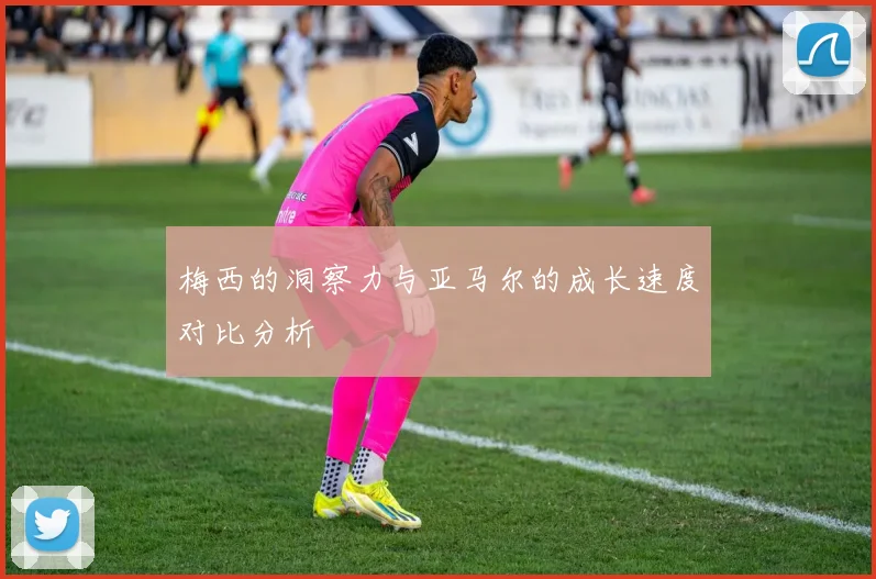 梅西的洞察力与亚马尔的成长速度对比分析